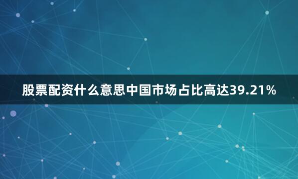股票配资什么意思中国市场占比高达39.21%
