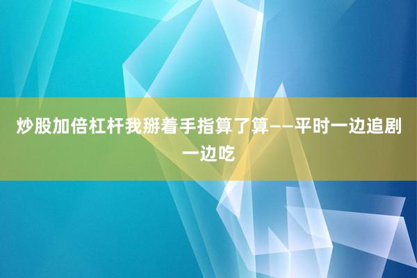 炒股加倍杠杆我掰着手指算了算——平时一边追剧一边吃