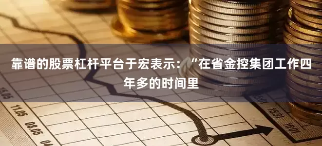 靠谱的股票杠杆平台于宏表示：“在省金控集团工作四年多的时间里