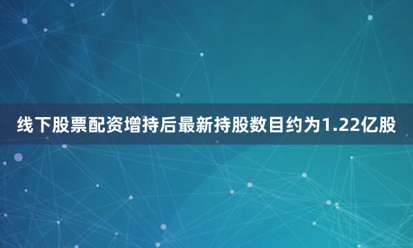 线下股票配资增持后最新持股数目约为1.22亿股