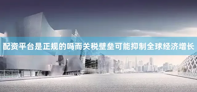 配资平台是正规的吗而关税壁垒可能抑制全球经济增长