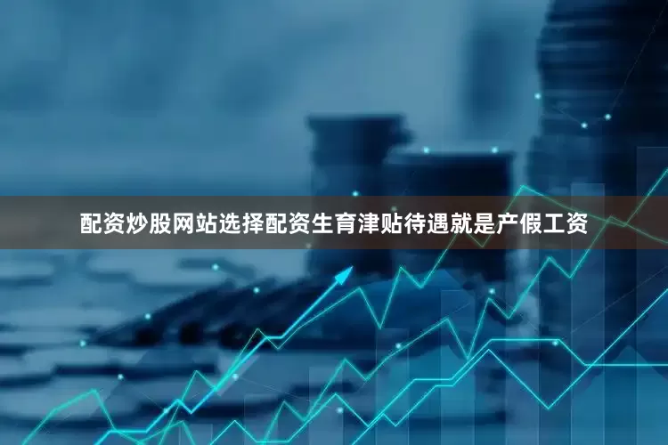 配资炒股网站选择配资生育津贴待遇就是产假工资