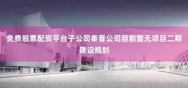 免费股票配资平台子公司秦晋公司目前暂无项目二期建设规划