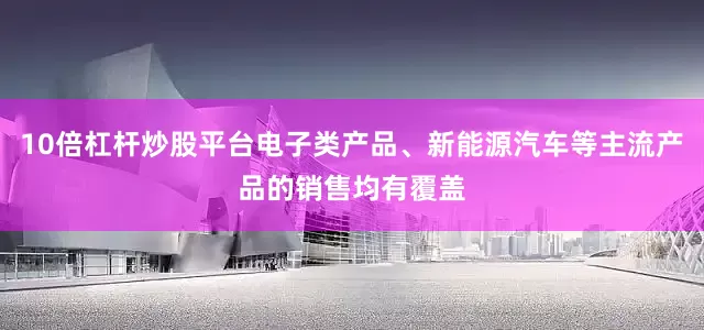 10倍杠杆炒股平台电子类产品、新能源汽车等主流产品的销售均有覆盖