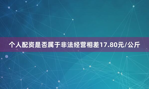 个人配资是否属于非法经营相差17.80元/公斤