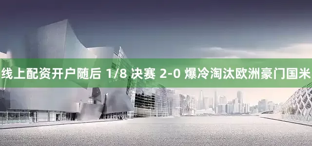 线上配资开户随后 1/8 决赛 2-0 爆冷淘汰欧洲豪门国米