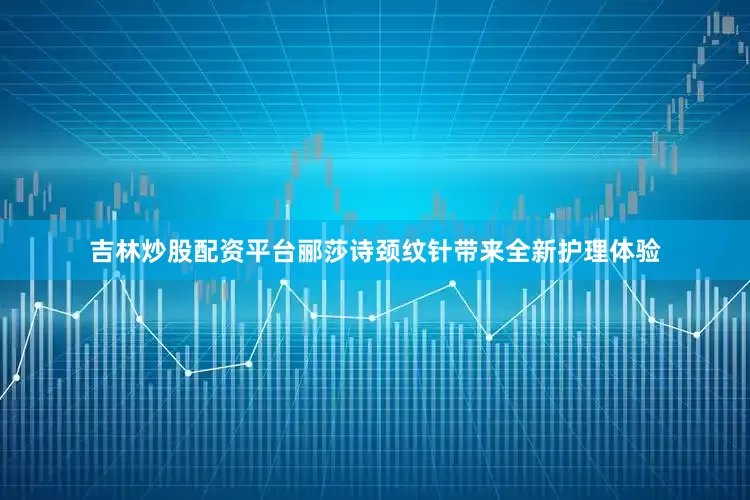 吉林炒股配资平台郦莎诗颈纹针带来全新护理体验
