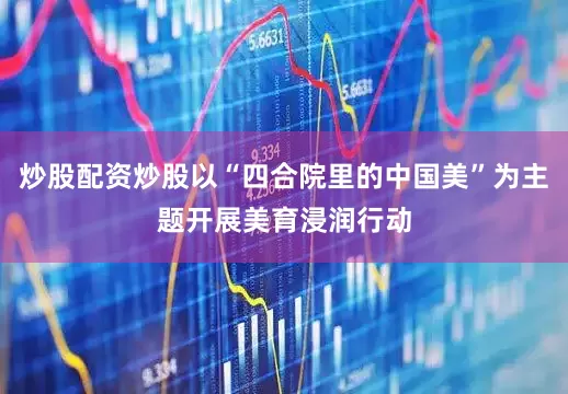 炒股配资炒股以“四合院里的中国美”为主题开展美育浸润行动