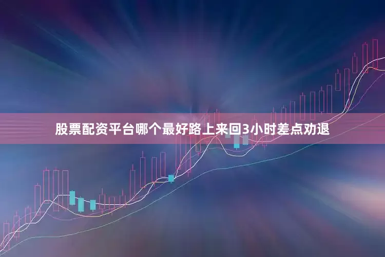 股票配资平台哪个最好路上来回3小时差点劝退