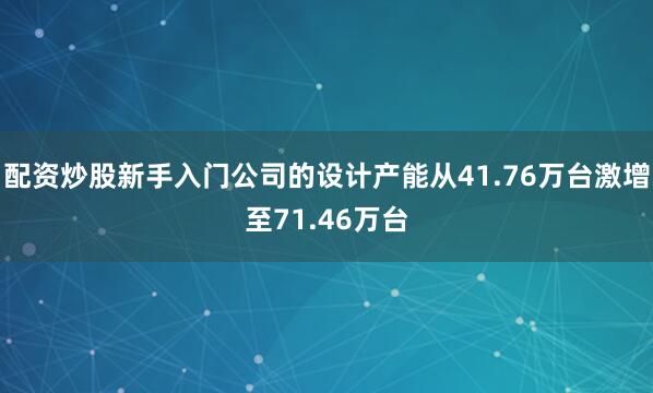 配资炒股新手入门公司的设计产能从41.76万台激增至71.46万台