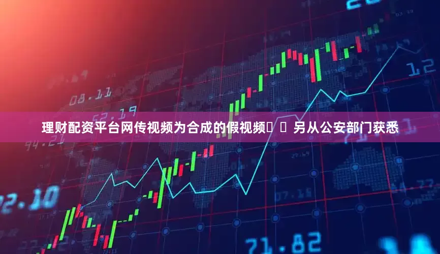 理财配资平台网传视频为合成的假视频  另从公安部门获悉