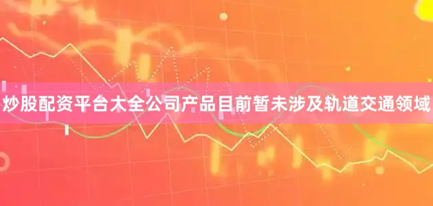炒股配资平台大全公司产品目前暂未涉及轨道交通领域