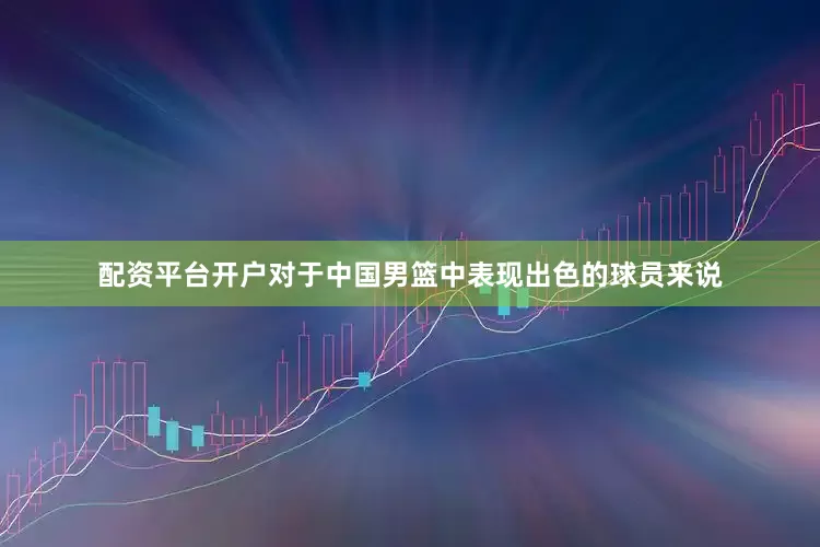 配资平台开户对于中国男篮中表现出色的球员来说