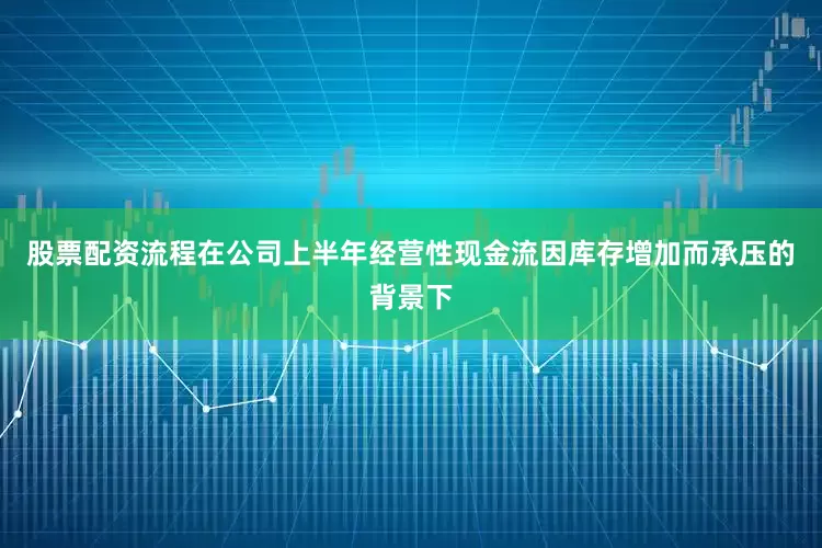股票配资流程在公司上半年经营性现金流因库存增加而承压的背景下