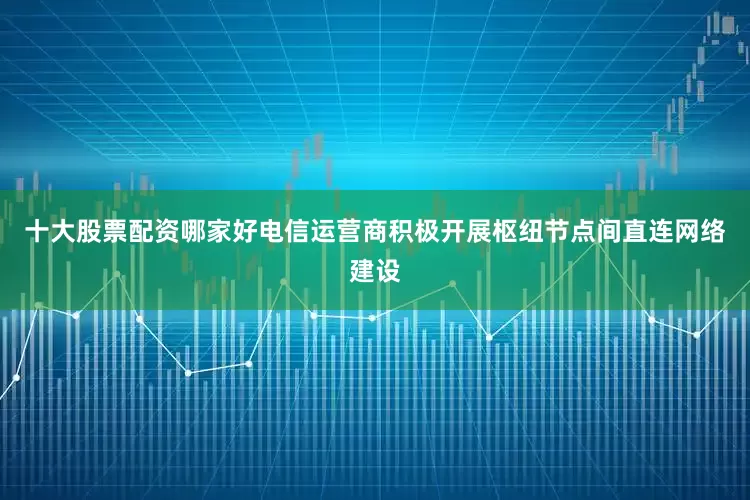 十大股票配资哪家好电信运营商积极开展枢纽节点间直连网络建设