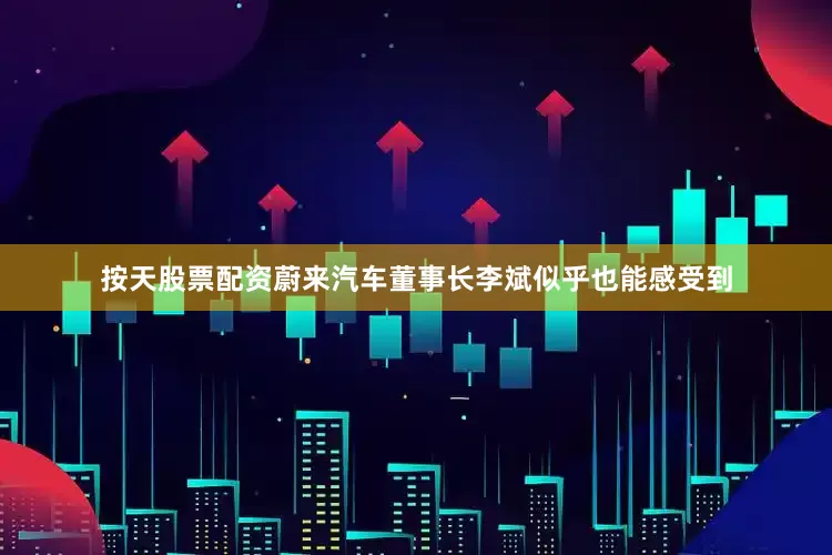 按天股票配资蔚来汽车董事长李斌似乎也能感受到