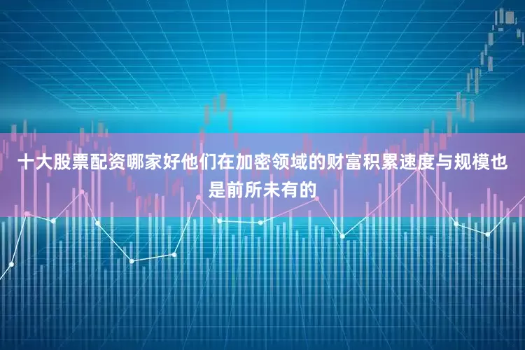 十大股票配资哪家好他们在加密领域的财富积累速度与规模也是前所未有的