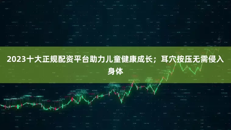 2023十大正规配资平台助力儿童健康成长；耳穴按压无需侵入身体