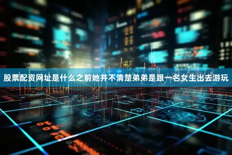股票配资网址是什么之前她并不清楚弟弟是跟一名女生出去游玩