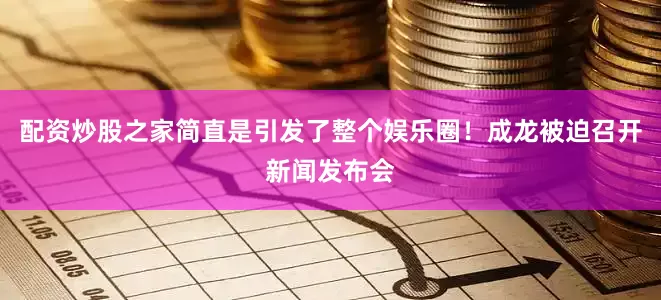 配资炒股之家简直是引发了整个娱乐圈！成龙被迫召开新闻发布会