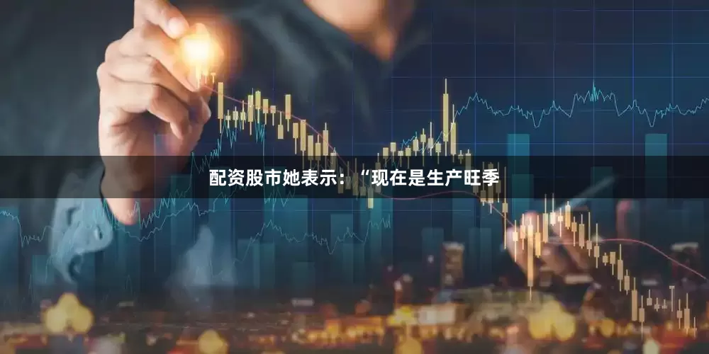 配资股市她表示：“现在是生产旺季